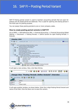 SAP FICO
38
SAP FI Posting period variant is used to maintain accounting periods that are open for
posting and all closed period are balanced. This is used for opening and closing period in
the fiscal year for posting purpose.
You can assign these posting periods to one or more company codes.
How to create posting period variants in SAP FI?
Go to SPRO -> SAP Reference IMG -> Financial Accounting -> Financial Accounting Global
Setting -> Document -> Posting Periods -> Define Variant for open Posting Periods ->
Execute.
It will open a new window. Now, click New Entries.
It will open another window, as shown below. Enter the 4-digit Posting Period Variant and
name of the field. Click the Save icon to save this variant.
16. SAP FI – Posting Period Variant
 
