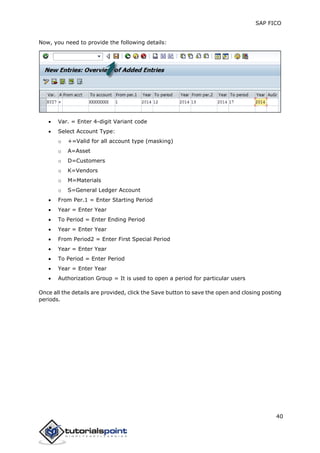 SAP FICO
40
Now, you need to provide the following details:
 Var. = Enter 4-digit Variant code
 Select Account Type:
o +=Valid for all account type (masking)
o A=Asset
o D=Customers
o K=Vendors
o M=Materials
o S=General Ledger Account
 From Per.1 = Enter Starting Period
 Year = Enter Year
 To Period = Enter Ending Period
 Year = Enter Year
 From Period2 = Enter First Special Period
 Year = Enter Year
 To Period = Enter Period
 Year = Enter Year
 Authorization Group = It is used to open a period for particular users
Once all the details are provided, click the Save button to save the open and closing posting
periods.
 