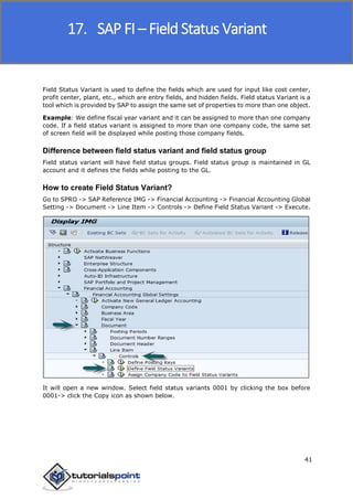SAP FICO
41
Field Status Variant is used to define the fields which are used for input like cost center,
profit center, plant, etc., which are entry fields, and hidden fields. Field status Variant is a
tool which is provided by SAP to assign the same set of properties to more than one object.
Example: We define fiscal year variant and it can be assigned to more than one company
code. If a field status variant is assigned to more than one company code, the same set
of screen field will be displayed while posting those company fields.
Difference between field status variant and field status group
Field status variant will have field status groups. Field status group is maintained in GL
account and it defines the fields while posting to the GL.
How to create Field Status Variant?
Go to SPRO -> SAP Reference IMG -> Financial Accounting -> Financial Accounting Global
Setting -> Document -> Line Item -> Controls -> Define Field Status Variant -> Execute.
It will open a new window. Select field status variants 0001 by clicking the box before
0001-> click the Copy icon as shown below.
17. SAP FI – Field Status Variant
 