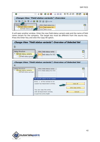 SAP FICO
42
It will open another window. Enter the new Field status variant code and the name of field
name variant for the company. The target key must be different from the source key.
Press the Enter Key and click the Copy All option.
 