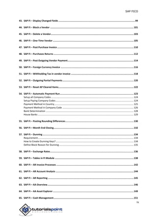 SAP FICO
iv
43. SAP FI – Display Changed Fields ..............................................................................................................99
44. SAP FI – Block a Vendor ........................................................................................................................101
45. SAP FI – Delete a Vendor.......................................................................................................................103
46. SAP FI – One-Time Vendor ....................................................................................................................105
47. SAP FI – Post Purchase Invoice..............................................................................................................110
48. SAP FI – Purchases Returns ...................................................................................................................112
49. SAP FI – Post Outgoing Vendor Payment...............................................................................................114
50. SAP FI – Foreign Currency Invoice .........................................................................................................116
51. SAP FI – Withholding Tax in vendor invoice ..........................................................................................118
52. SAP FI – Outgoing Partial Payments ......................................................................................................120
53. SAP FI – Reset AP Cleared Items............................................................................................................122
54. SAP FI – Automatic Payment Run..........................................................................................................123
Setup all Company Codes ............................................................................................................................124
Setup Paying Company Codes .....................................................................................................................124
Payment Method in Country.......................................................................................................................125
Payment Method in Company Code ...........................................................................................................126
Bank Determination ....................................................................................................................................128
House Banks ................................................................................................................................................129
55. SAP FI – Posting Rounding Differences..................................................................................................130
56. SAP FI – Month End Closing...................................................................................................................132
57. SAP FI – Dunning...................................................................................................................................134
Requirement................................................................................................................................................134
How to Create Dunning Keys?.....................................................................................................................134
Define Block Reason for Dunning................................................................................................................135
58. SAP FI – Exchange Rates........................................................................................................................136
59. SAP FI – Tables in FI Module .................................................................................................................138
60. SAP FI – AR Invoice Processes ...............................................................................................................142
61. SAP FI – AR Account Analysis ................................................................................................................144
62. SAP FI – AR Reporting ...........................................................................................................................145
63. SAP FI – AA Overview............................................................................................................................146
64. SAP FI – AA Asset Explorer ....................................................................................................................149
65. SAP FI – Cash Management...................................................................................................................151
 