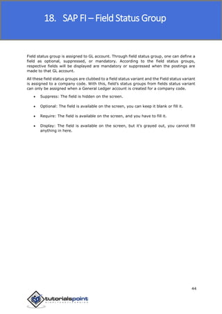 SAP FICO
44
Field status group is assigned to GL account. Through field status group, one can define a
field as optional, suppressed, or mandatory. According to the field status groups,
respective fields will be displayed are mandatory or suppressed when the postings are
made to that GL account.
All these field status groups are clubbed to a field status variant and the Field status variant
is assigned to a company code. With this, field’s status groups from fields status variant
can only be assigned when a General Ledger account is created for a company code.
 Suppress: The field is hidden on the screen.
 Optional: The field is available on the screen, you can keep it blank or fill it.
 Require: The field is available on the screen, and you have to fill it.
 Display: The field is available on the screen, but it's grayed out, you cannot fill
anything in here.
18. SAP FI – Field Status Group
 