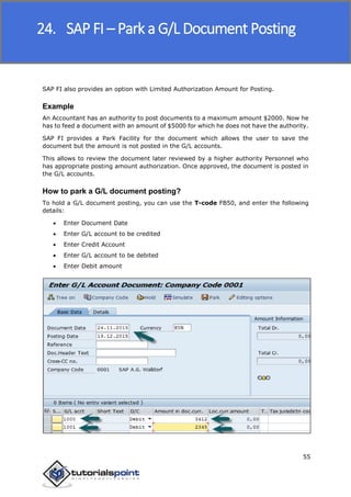 SAP FICO
55
SAP FI also provides an option with Limited Authorization Amount for Posting.
Example
An Accountant has an authority to post documents to a maximum amount $2000. Now he
has to feed a document with an amount of $5000 for which he does not have the authority.
SAP FI provides a Park Facility for the document which allows the user to save the
document but the amount is not posted in the G/L accounts.
This allows to review the document later reviewed by a higher authority Personnel who
has appropriate posting amount authorization. Once approved, the document is posted in
the G/L accounts.
How to park a G/L document posting?
To hold a G/L document posting, you can use the T-code FB50, and enter the following
details:
 Enter Document Date
 Enter G/L account to be credited
 Enter Credit Account
 Enter G/L account to be debited
 Enter Debit amount
24. SAP FI – Park a G/L Document Posting
 