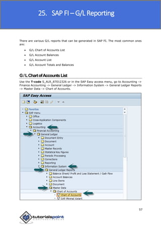 SAP FICO
57
There are various G/L reports that can be generated in SAP FI. The most common ones
are:
 G/L Chart of Accounts List
 G/L Account Balances
 G/L Account List
 G/L Account Totals and Balances
G/LChartofAccountsList
Use the T-code S_ALR_87012326 or in the SAP Easy access menu, go to Accounting ->
Finance Accounting -> General Ledger -> Information System -> General Ledger Reports
-> Master Data -> Chart of Accounts.
25. SAP FI – G/L Reporting
 