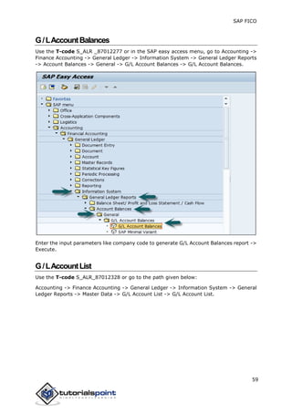 SAP FICO
59
G/LAccountBalances
Use the T-code S_ALR _87012277 or in the SAP easy access menu, go to Accounting ->
Finance Accounting -> General Ledger -> Information System -> General Ledger Reports
-> Account Balances -> General -> G/L Account Balances -> G/L Account Balances.
Enter the input parameters like company code to generate G/L Account Balances report ->
Execute.
G/LAccountList
Use the T-code S_ALR_87012328 or go to the path given below:
Accounting -> Finance Accounting -> General Ledger -> Information System -> General
Ledger Reports -> Master Data -> G/L Account List -> G/L Account List.
 