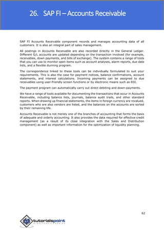 SAP FICO
62
SAP FI Accounts Receivable component records and manages accounting data of all
customers. It is also an integral part of sales management.
All postings in Accounts Receivable are also recorded directly in the General Ledger.
Different G/L accounts are updated depending on the transaction involved (for example,
receivables, down payments, and bills of exchange). The system contains a range of tools
that you can use to monitor open items such as account analyses, alarm reports, due date
lists, and a flexible dunning program.
The correspondence linked to these tools can be individually formulated to suit your
requirements. This is also the case for payment notices, balance confirmations, account
statements, and interest calculations. Incoming payments can be assigned to due
receivables using user-friendly screen functions or by electronic means such as EDI.
The payment program can automatically carry out direct debiting and down-payments.
We have a range of tools available for documenting the transactions that occur in Accounts
Receivable, including balance lists, journals, balance audit trails, and other standard
reports. When drawing up financial statements, the items in foreign currency are revalued,
customers who are also vendors are listed, and the balances on the accounts are sorted
by their remaining life.
Accounts Receivable is not merely one of the branches of accounting that forms the basis
of adequate and orderly accounting. It also provides the data required for effective credit
management (as a result of its close integration with the Sales and Distribution
component) as well as important information for the optimization of liquidity planning.
26. SAP FI – Accounts Receivable
 