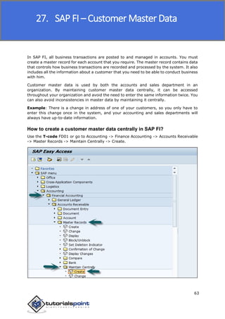 SAP FICO
63
In SAP FI, all business transactions are posted to and managed in accounts. You must
create a master record for each account that you require. The master record contains data
that controls how business transactions are recorded and processed by the system. It also
includes all the information about a customer that you need to be able to conduct business
with him.
Customer master data is used by both the accounts and sales department in an
organization. By maintaining customer master data centrally, it can be accessed
throughout your organization and avoid the need to enter the same information twice. You
can also avoid inconsistencies in master data by maintaining it centrally.
Example: There is a change in address of one of your customers, so you only have to
enter this change once in the system, and your accounting and sales departments will
always have up-to-date information.
How to create a customer master data centrally in SAP FI?
Use the T-code FD01 or go to Accounting -> Finance Accounting -> Accounts Receivable
-> Master Records -> Maintain Centrally -> Create.
27. SAP FI – Customer Master Data
 