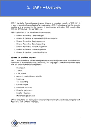 SAP FICO
1
SAP FI stands for Financial Accounting and it is one of important modules of SAP ERP. It
is used to store the financial data of an organization. SAP FI helps to analyze the financial
conditions of a company in the market. It can integrate with other SAP modules like
SAP SD, SAP PP, SAP MM, SAP SCM, etc.
SAP FI comprises of the following sub-components:
 Finance Accounting General Ledger
 Finance Accounting Accounts Receivable and Payable
 Finance Accounting Asset Accounting
 Finance Accounting Bank Accounting
 Finance Accounting Travel Management
 Finance Accounting Fund Management
 Finance Accounting Legal Consolidation
Where Do We Use SAP FI?
SAP FI module enables you to manage financial accounting data within an international
framework of multiple companies, currencies, and languages. SAP FI module mainly deals
with the following financial components:
 Fixed asset
 Accrual
 Cash journal
 Accounts receivable and payable
 Inventory
 Tax accounting
 General ledger
 Fast close functions
 Financial statements
 Parallel valuations
 Master data governance
SAP FI consultants are mainly responsible for implementing Financial Accounting and Cost
Accounting with SAP ERP Financials.
1. SAP FI – Overview
 