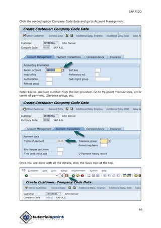 SAP FICO
66
Click the second option Company Code data and go to Account Management.
Enter Recon. Account number from the list provided. Go to Payment Transactions, enter
terms of payment, tolerance group, etc.
Once you are done with all the details, click the Save icon at the top.
 
