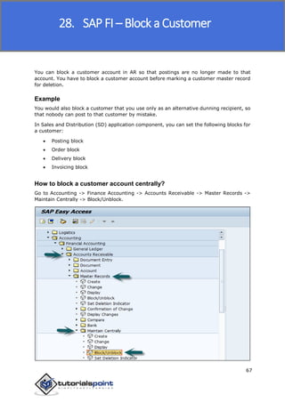 SAP FICO
67
You can block a customer account in AR so that postings are no longer made to that
account. You have to block a customer account before marking a customer master record
for deletion.
Example
You would also block a customer that you use only as an alternative dunning recipient, so
that nobody can post to that customer by mistake.
In Sales and Distribution (SD) application component, you can set the following blocks for
a customer:
 Posting block
 Order block
 Delivery block
 Invoicing block
How to block a customer account centrally?
Go to Accounting -> Finance Accounting -> Accounts Receivable -> Master Records ->
Maintain Centrally -> Block/Unblock.
28. SAP FI – Block a Customer
 