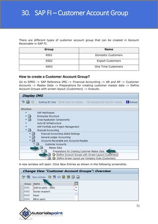 SAP FICO
71
There are different types of customer account group that can be created in Account
Receivable in SAP FI.
Group Name
X001 Domestic Customers
X002 Export Customers
X003 One Time Customers
How to create a Customer Account Group?
Go to SPRO -> SAP Reference IMG -> Financial Accounting -> AR and AP -> Customer
Accounts -> Master Data -> Preparations for creating customer master data -> Define
Account Groups with screen layout (Customers) -> Execute.
A new window will open. Click New Entries as shown in the following screenshot.
30. SAP FI – Customer Account Group
 