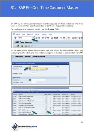 SAP FICO
74
In SAP FI, one-time customer master record is required for those customers who don’t
want to maintain their records separately or don’t have frequent transactions.
To create one-time customer master, use the T-code FD01.
In the next screen, select account group overview button as shown below. Select the
account group for which one-time customer property is checked -> click the tick mark
31. SAP FI – One-Time Customer Master
 