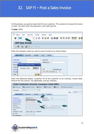SAP FICO
77
In this process, you post an open item for any customer. The customer is to pay the invoice
in cash. You then enter the payment in the cash journal.
T-code: FB70
Enter the company code you want to post invoice to as shown below:
Enter the following details: Customer ID of the customer to be invoiced, invoice date,
Amount for the invoice, Tax Applicable, and tax indicator.
32. SAP FI – Post a Sales Invoice
 
