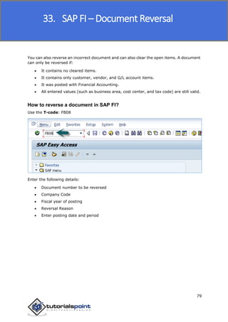 SAP FICO
79
You can also reverse an incorrect document and can also clear the open items. A document
can only be reversed if:
 It contains no cleared items.
 It contains only customer, vendor, and G/L account items.
 It was posted with Financial Accounting.
 All entered values (such as business area, cost center, and tax code) are still valid.
How to reverse a document in SAP FI?
Use the T-code: FB08
Enter the following details:
 Document number to be reversed
 Company Code
 Fiscal year of posting
 Reversal Reason
 Enter posting date and period
33. SAP FI – Document Reversal
 