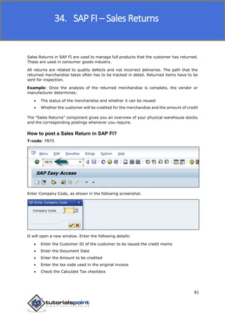 SAP FICO
81
Sales Returns in SAP FI are used to manage full products that the customer has returned.
These are used in consumer goods industry.
All returns are related to quality defects and not incorrect deliveries. The path that the
returned merchandise takes often has to be tracked in detail. Returned items have to be
sent for inspection.
Example: Once the analysis of the returned merchandise is complete, the vendor or
manufacturer determines:
 The status of the merchandise and whether it can be reused
 Whether the customer will be credited for the merchandise and the amount of credit
The "Sales Returns" component gives you an overview of your physical warehouse stocks
and the corresponding postings whenever you require.
How to post a Sales Return in SAP FI?
T-code: FB75
Enter Company Code, as shown in the following screenshot.
It will open a new window. Enter the following details:
 Enter the Customer ID of the customer to be issued the credit memo
 Enter the Document Date
 Enter the Amount to be credited
 Enter the tax code used in the original invoice
 Check the Calculate Tax checkbox
34. SAP FI – Sales Returns
 