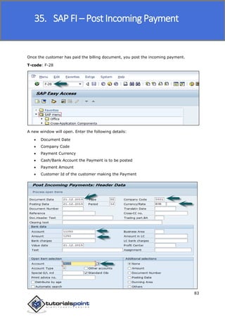 SAP FICO
83
Once the customer has paid the billing document, you post the incoming payment.
T-code: F-28
A new window will open. Enter the following details:
 Document Date
 Company Code
 Payment Currency
 Cash/Bank Account the Payment is to be posted
 Payment Amount
 Customer Id of the customer making the Payment
35. SAP FI – Post Incoming Payment
 