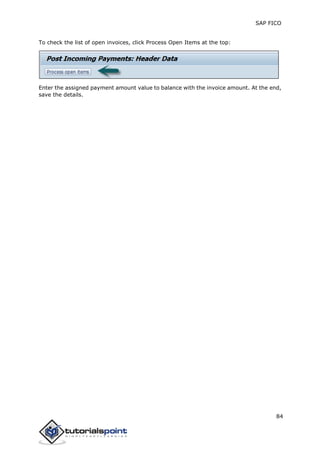 SAP FICO
84
To check the list of open invoices, click Process Open Items at the top:
Enter the assigned payment amount value to balance with the invoice amount. At the end,
save the details.
 