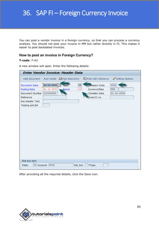 SAP FICO
85
You can post a vendor invoice in a foreign currency, so that you can process a currency
analysis. You should not post your invoice in MM but rather directly in FI. This makes it
easier to post backdated invoices.
How to post an invoice in Foreign Currency?
T-code: F-43
A new window will open. Enter the following details:
After providing all the required details, click the Save icon.
36. SAP FI – Foreign Currency Invoice
 
