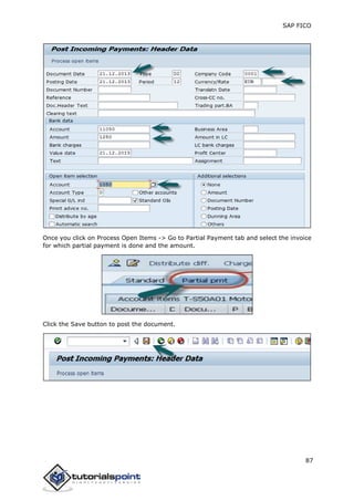 SAP FICO
87
Once you click on Process Open Items -> Go to Partial Payment tab and select the invoice
for which partial payment is done and the amount.
Click the Save button to post the document.
 