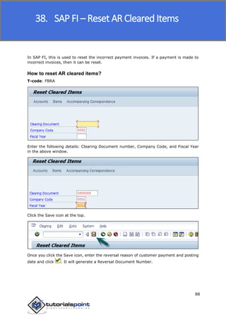 SAP FICO
88
In SAP FI, this is used to reset the incorrect payment invoices. If a payment is made to
incorrect invoices, then it can be reset.
How to reset AR cleared items?
T-code: FBRA
Enter the following details: Clearing Document number, Company Code, and Fiscal Year
in the above window.
Click the Save icon at the top.
Once you click the Save icon, enter the reversal reason of customer payment and posting
date and click . It will generate a Reversal Document Number.
38. SAP FI – Reset AR Cleared Items
 