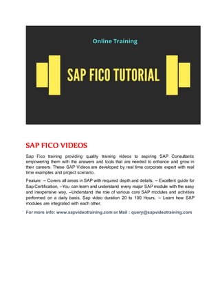 SAP FICO VIDEOS
Sap Fico training providing quality training videos to aspiring SAP Consultants
empowering them with the answers and tools that are needed to enhance and grow in
their careers. These SAP Videos are developed by real time corporate expert with real
time examples and project scenario.
Feature: -- Covers all areas in SAP with required depth and details, -- Excellent guide for
Sap Certification, --You can learn and understand every major SAP module with the easy
and inexpensive way, --Understand the role of various core SAP modules and activities
performed on a daily basis. Sap video duration 20 to 100 Hours. -- Learn how SAP
modules are integrated with each other.
For more info: www.sapvideotraining.com or Mail : query@sapvideotraining.com
 