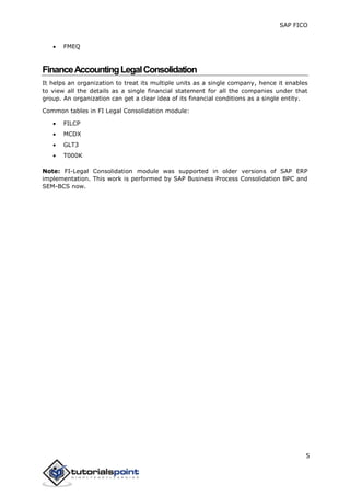 SAP FICO
5
 FMEQ
FinanceAccountingLegalConsolidation
It helps an organization to treat its multiple units as a single company, hence it enables
to view all the details as a single financial statement for all the companies under that
group. An organization can get a clear idea of its financial conditions as a single entity.
Common tables in FI Legal Consolidation module:
 FILCP
 MCDX
 GLT3
 T000K
Note: FI-Legal Consolidation module was supported in older versions of SAP ERP
implementation. This work is performed by SAP Business Process Consolidation BPC and
SEM-BCS now.
 