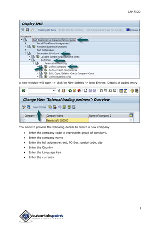 SAP FICO
7
A new window will open -> click on New Entries -> New Entries: Details of added entry
You need to provide the following details to create a new company:
 Enter the company code to represents group of company.
 Enter the company name
 Enter the full address-street, PO Box, postal code, city
 Enter the Country
 Enter the Language key
 Enter the currency
 