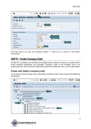 SAP FICO
8
The next step is to save the company details -> CTRL+S or as shown in the above
screenshot.
SAPFI–CreateCompanyCode
In SAP FI, a company can comprise of multiple codes, however it acts as a single unit for
which financial statements are available. Company code is the smallest unit in an
organization for which financial statements (profit-loss statement, etc.) can be generated.
Create, edit, delete a company code
Let us discuss how to create, edit, and delete a company code. Take a look at the following
screenshot.
 
