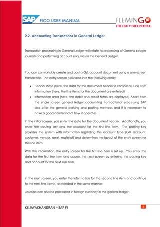FICO USER MANUAL
KS.JAYACHANDRAN – SAP FI 5
2.2. Accounting Transactions in General Ledger
Transaction processing in General Ledger will relate to processing of General Ledger
journals and performing account enquiries in the General Ledger.
You can comfortably create and post a G/L account document using a one-screen
transaction. The entry screen is divided into the following areas:
 Header data (here, the data for the document header is compiled) Line item
information (here, the line items for the document are entered)
 Information area (here, the debit and credit totals are displayed) Apart from
the single screen general ledger accounting transactional processing SAP
also offer the general parking and posting methods and it is necessary to
have a good command of how it operates.
In the initial screen, you enter the data for the document header. Additionally, you
enter the posting key and the account for the first line item. The posting key
provides the system with information regarding the account type (G/L account,
customer, vendor, asset, material) and determines the layout of the entry screen for
the line item.
With this information, the entry screen for the first line item is set up. You enter the
data for the first line item and access the next screen by entering the posting key
and account for the next line item.
In the next screen, you enter the information for the second line item and continue
to the next line item(s) as needed in the same manner.
Journals can also be processed in foreign currency in the general ledger.
 