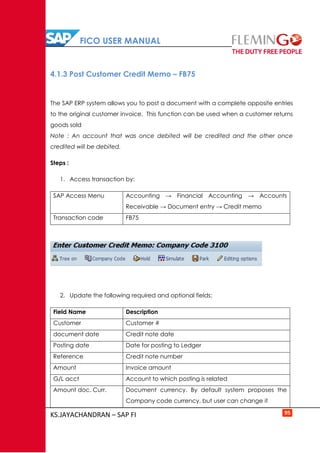 FICO USER MANUAL
KS.JAYACHANDRAN – SAP FI 95
4.1.3 Post Customer Credit Memo – FB75
The SAP ERP system allows you to post a document with a complete opposite entries
to the original customer invoice. This function can be used when a customer returns
goods sold
Note : An account that was once debited will be credited and the other once
credited will be debited.
Steps :
1. Access transaction by:
SAP Access Menu Accounting → Financial Accounting → Accounts
Receivable → Document entry → Credit memo
Transaction code FB75
2. Update the following required and optional fields:
Field Name Description
Customer Customer #
document date Credit note date
Posting date Date for posting to Ledger
Reference Credit note number
Amount Invoice amount
G/L acct Account to which posting is related
Amount doc. Curr. Document currency. By default system proposes the
Company code currency, but user can change it
 
