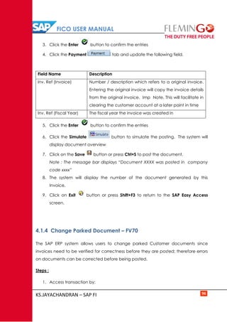FICO USER MANUAL
KS.JAYACHANDRAN – SAP FI 96
3. Click the Enter button to confirm the entries
4. Click the Payment tab and update the following field.
Field Name Description
Inv. Ref (Invoice) Number / description which refers to a original invoice.
Entering the original invoice will copy the invoice details
from the original invoice. Imp Note. This will facilitate in
clearing the customer account at a later point in time
Inv. Ref (Fiscal Year) The fiscal year the invoice was created in
5. Click the Enter button to confirm the entries
6. Click the Simulate button to simulate the posting. The system will
display document overview
7. Click on the Save button or press Ctrl+S to post the document.
Note : The message bar displays “Document XXXX was posted in company
code xxxx”
8. The system will display the number of the document generated by this
Invoice.
9. Click on Exit button or press Shift+F3 to return to the SAP Easy Access
screen.
4.1.4 Change Parked Document – FV70
The SAP ERP system allows users to change parked Customer documents since
invoices need to be verified for correctness before they are posted; therefore errors
on documents can be corrected before being posted.
Steps :
1. Access transaction by:
 