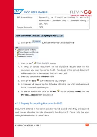 FICO USER MANUAL
KS.JAYACHANDRAN – SAP FI 97
SAP Access Menu Accounting → Financial Accounting → Accounts
Receivable → Document Entry → Document Parking →
Edit / Park
Transaction code FB70
2. Click on the button and the tree will be displayed
3. Click on the button
4. A listing of parked documents will be displayed, double click on the
document you want to change / edit. The details of the parked document
will be populated in the relevant field: Add extra text.
5. Enter any detail in the Reference field.
6. Click on the Save button to record you changes
7. A message will appear on the status bar informing you what has happened
to the document you changed.
8. To exit this transaction, click on the Exit button or press Shift+F3 until the
SAP Easy Access Screen is displayed
4.1.5 Display Accounting Document – FB03
Documents entered in the system can be viewed as and when they are required
and you are also able to make changes to the document. Please note that your
changes will be limited to certain fields.
 
