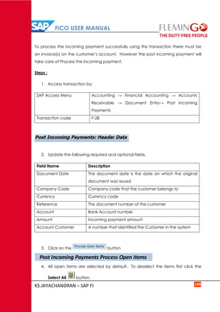 FICO USER MANUAL
KS.JAYACHANDRAN – SAP FI 100
To process the incoming payment successfully using this transaction there must be
an invoice(s) on the customer’s account. However the post incoming payment will
take care of Process the incoming payment.
Steps :
1. Access transaction by:
SAP Access Menu Accounting → Financial Accounting → Accounts
Receivable → Document Entry→ Post Incoming
Payments
Transaction code F-28
2. Update the following required and optional fields.
Field Name Description
Document Date The document date is the date on which the original
document was issued
Company Code Company code that the customer belongs to
Currency Currency code
Reference The document number of the customer
Account Bank Account number
Amount Incoming payment amount
Account Customer A number that identified the Customer in the system
3. Click on the button
4. All open items are selected by default. To deselect the items first click the
Select All button.
Post Incoming Payments Process Open Items
 