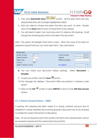 FICO USER MANUAL
KS.JAYACHANDRAN – SAP FI 101
5. Then click Deactivate items button. All the open items are now
deactivated (they are no longer highlighted in blue)
6. Now you need to choose and select the items you want to clear. Double
click on the Gross field for each of those items to be cleared.
7. You will need to select one more document to balance this clearing. Scroll
through the remaining documents and select this document.
Note : The system will highlight these items in blue. When the value of the field not
assigned is equal 0 and you can clear open items. See scree below
8. You can check your document before postings. Select Document →
Simulate
9. To post your entries, click the Save button.
10. The message bar displays: “Document XXXx was posted in company code
xxxxxx”
11. Click on the Exit button or press Shift+F3 to return to the SAP Easy Access
Screen.
4.1.7 Reset Cleared Items – FBRA
A posting with clearing had been made to a wrong customer account due to
similarities in names therefore the incoming payment document has to be reversed
to enable the correct transaction to take place.
Note : An accounting document that contains line items have cleared been cannot
be reversed it requires that the cleared items be reset first.
 
