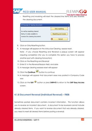 FICO USER MANUAL
KS.JAYACHANDRAN – SAP FI 103
- Resetting and reversing will reset the cleared line items and also reverses
the clearing document.
8. Click on Only Resetting button.
9. A message will appear on the status bar Clearing xxxxxxx reset.
Note : If you choose Resetting and Reversal a popup screen will appear
requiring completion (For you to complete this option you have to process
another post with clearing transaction)
10. Click on the Resetting and Reversal
11. Enter 01 in the Reversal Reason field, and date
12. A message clearing xxxxxxxx reset will appear
13. Click the Continue button to continue
14. A message will appear that document xxxxx was posted in Company Code
xxxx
15. Click on the Exit button or press Shift+F3 to return to the SAP Easy Access
screen.
4.1.8 Document Reversal (Individual Reversal) – FB08
Sometimes posted document contains incorrect information. This function allows
you to reverse an incorrect document. A document to be reversed cannot include
already cleared items. If you want to reverse document that was already cleared,
you need to reset all cleared items before posting a reversal.
 