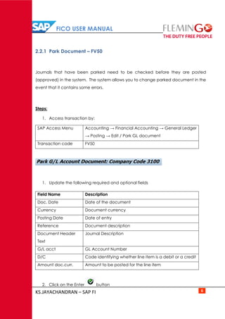 FICO USER MANUAL
KS.JAYACHANDRAN – SAP FI 6
2.2.1 Park Document – FV50
Journals that have been parked need to be checked before they are posted
(approved) in the system. The system allows you to change parked document in the
event that it contains some errors.
Steps:
1. Access transaction by:
SAP Access Menu Accounting → Financial Accounting → General Ledger
→ Posting → Edit / Park GL document
Transaction code FV50
1. Update the following required and optional fields
Field Name Description
Doc. Date Date of the document
Currency Document currency
Posting Date Date of entry
Reference Document description
Document Header
Text
Journal Description
G/L acct GL Account Number
D/C Code identifying whether line item is a debit or a credit
Amount doc.curr. Amount to be posted for the line item
2. Click on the Enter button
 