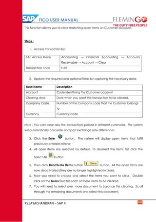 FICO USER MANUAL
KS.JAYACHANDRAN – SAP FI 105
This function allows you to clear matching open items on Customer account.
Steps :
1. Access transaction by:
SAP Access Menu Accounting → Financial Accounting → Accounts
Receivable → Account → Clear
Transaction code F-32
2. Update the required and optional fields by capturing the necessary data:
Field Name Description
Account Code identifying the Customer account
Clearing date Date when you want the transaction to be cleared.
Company Code Number of the Company code that the Customer belongs
to
Currency Currency code
Note : You can clear also the transactions posted in different currencies. The system
will automatically calculate and post exchange rate differences
3. Click the Enter button. The system will display open items that fulfill
previously entered criteria:
4. All open items are selected by default. To deselect the items first click the
Select All button.
5. Then click Deactivate Items button button. All the open items are
now deactivated (they are no longer highlighted in blue).
6. Now you need to choose and select the items you want to clear. Double
click on the Gross field for each of those items to be cleared.
7. You will need to select one more document to balance this clearing. Scroll
through the remaining documents and select this document.
 