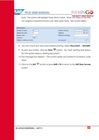FICO USER MANUAL
KS.JAYACHANDRAN – SAP FI 106
Note : The system will highlight these items in blue. When the value of the field
not assigned is equal 0 and you can clear open items. See screen below
8. You can check your document before postings. Select Document → Simulate
9. To post your entries, click the Save button. No “real” posting took place,
but the system stores a clearing document.
10. The message bar displays : “Document xxxxxx was posted in Company code
xxxxx”.
11. Click on the Exit button or press Shift + F3 to return to the SAP Easy Access
screen.
 