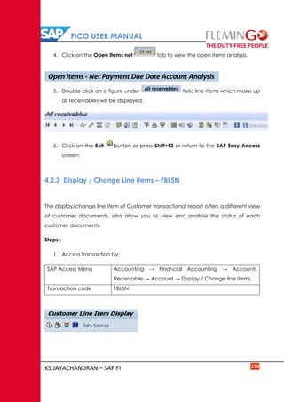 FICO USER MANUAL
KS.JAYACHANDRAN – SAP FI 110
4. Click on the Open Items net tab to view the open items analysis.
5. Double click on a figure under field line items which make up
all receivables will be displayed.
6. Click on the Exit button or press Shift+F3 or return to the SAP Easy Access
screen
4.2.3 Display / Change Line items – FBL5N
The display/change line item of Customer transactional report offers a different view
of customer documents, also allow you to view and analyse the status of each
customer documents.
Steps :
1. Access transaction by:
SAP Access Menu Accounting → Financial Accounting → Accounts
Receivable → Account → Display / Change line items
Transaction code FBL5N
Open items - Net Payment Due Date Account Analysis
All receivables
 