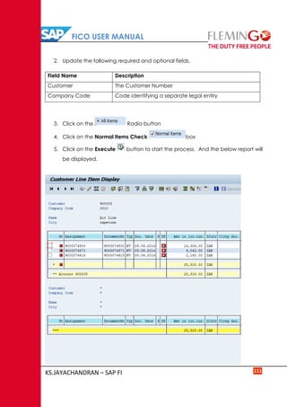 FICO USER MANUAL
KS.JAYACHANDRAN – SAP FI 111
2. Update the following required and optional fields.
Field Name Description
Customer The Customer Number
Company Code Code identifying a separate legal entiry
3. Click on the Radio button
4. Click on the Normal Items Check box
5. Click on the Execute button to start the process. And the below report will
be displayed.
 