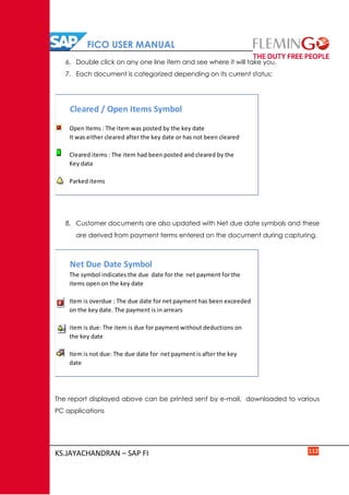 FICO USER MANUAL
KS.JAYACHANDRAN – SAP FI 112
6. Double click on any one line item and see where it will take you.
7. Each document is categorized depending on its current status;
8. Customer documents are also updated with Net due date symbols and these
are derived from payment terms entered on the document during capturing.
The report displayed above can be printed sent by e-mail, downloaded to various
PC applications
Cleared / Open Items Symbol
Open Items : The item was posted by the key date
It was either cleared after the key date or has not been cleared
Cleared items : The item had been posted and cleared by the
Key data
Parked items
Net Due Date Symbol
The symbol indicates the due date for the net payment for the
items open on the key date
Item is overdue : The due date for net payment has been exceeded
on the key date. The payment is in arrears
item is due: The item is due for payment without deductions on
the key date
Item is not due: The due date for net payment is after the key
date
 