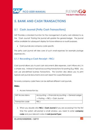 FICO USER MANUAL
KS.JAYACHANDRAN – SAP FI 113
5. BANK AND CASH TRANSACTIONS
5.1 Cash Journal (Petty Cash Transactions)
SAP Provides a standard function for the management of petty cash referred to as
the ‘Cash Journal’ Posting the journal will update the general ledger. The journal
will be available for subsequent display for future reference or audit purposes.
 Cash journals are company code specific
The petty cash journal will take care of such small expenses for example postage
expenses etc.
5.1.1 Recording a Cash Receipt – FBCJ
Cash journal allows you to post cash documents (like expenses, cash inflows etc.) in
a simple way. Instead of typical accounting transactions for posting (E.g. FB50) you
can use pre-defined business transactions. This function also allows you to print
typical cash journal documents and cash report for a specified period.
For every company code there can be defined different cash journals.
Steps :
1. Access transaction by:
SAP Access Menu Accounting → Financial Accounting → General Ledger
→ Posting → FBCJ – Cash Journal
Transaction code FBCJ
2. When you double click FBCJ – Cash Journal (if you are accessing it for the first
time the system will prompt a small window, you need to enter company
code and your relevant code of cash journal Type)
 