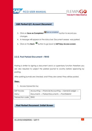 FICO USER MANUAL
KS.JAYACHANDRAN – SAP FI 7
3. Click on Save as Completed button to record you
changes.
4. A message will appear on the status bar: Document xxxxxxx was parked
5. Click on the Back button to go back to SAP Easy Access screen.
2.2.2. Post Parked Document – FBV0
Posting is similar to signing a document and is a supervisory function therefore you
are also required to subject the parked journal to scrutiny before approving by
posting.
After parking journals are checked, and if they are correct they will be posted.
Steps :
1. Access transaction by:
SAP Access
Menu
Accounting → Financial Accounting → General Ledger →
Documents → Parked Documents → Post/Deletet
Transaction code FBV0
Edit Parked G/L Account Document
 