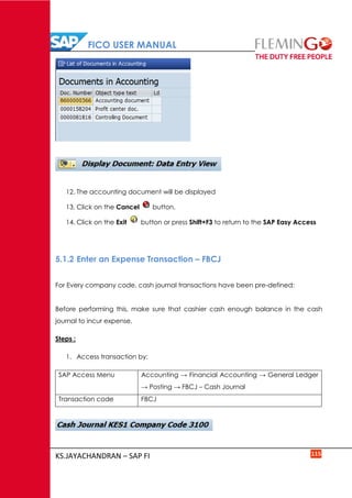FICO USER MANUAL
KS.JAYACHANDRAN – SAP FI 115
12. The accounting document will be displayed
13. Click on the Cancel button.
14. Click on the Exit button or press Shift+F3 to return to the SAP Easy Access
5.1.2 Enter an Expense Transaction – FBCJ
For Every company code, cash journal transactions have been pre-defined:
Before performing this, make sure that cashier cash enough balance in the cash
journal to incur expense.
Steps :
1. Access transaction by:
SAP Access Menu Accounting → Financial Accounting → General Ledger
→ Posting → FBCJ – Cash Journal
Transaction code FBCJ
 