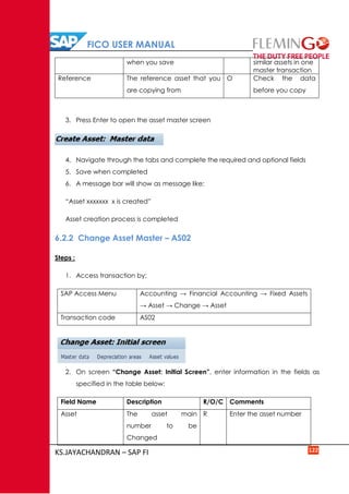 FICO USER MANUAL
KS.JAYACHANDRAN – SAP FI 122
when you save similar assets in one
master transaction
Reference The reference asset that you
are copying from
O Check the data
before you copy
3. Press Enter to open the asset master screen
4. Navigate through the tabs and complete the required and optional fields
5. Save when completed
6. A message bar will show as message like:
“Asset xxxxxxx x is created”
Asset creation process is completed
6.2.2 Change Asset Master – AS02
Steps :
1. Access transaction by:
SAP Access Menu Accounting → Financial Accounting → Fixed Assets
→ Asset → Change → Asset
Transaction code AS02
2. On screen “Change Asset: Initial Screen”, enter information in the fields as
specified in the table below:
Field Name Description R/O/C Comments
Asset The asset main
number to be
Changed
R Enter the asset number
 