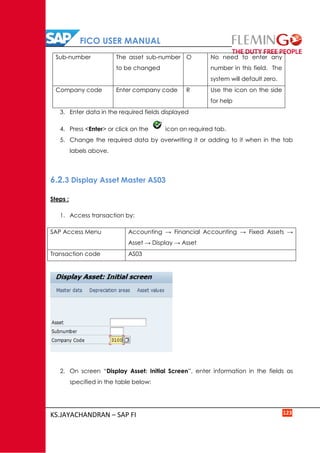 FICO USER MANUAL
KS.JAYACHANDRAN – SAP FI 123
Sub-number The asset sub-number
to be changed
O No need to enter any
number in this field. The
system will default zero.
Company code Enter company code R Use the icon on the side
for help
3. Enter data in the required fields displayed
4. Press <Enter> or click on the icon on required tab.
5. Change the required data by overwriting it or adding to it when in the tab
labels above.
6.2.3 Display Asset Master AS03
Steps :
1. Access transaction by:
SAP Access Menu Accounting → Financial Accounting → Fixed Assets →
Asset → Display → Asset
Transaction code AS03
2. On screen “Display Asset: Initial Screen”, enter information in the fields as
specified in the table below:
 