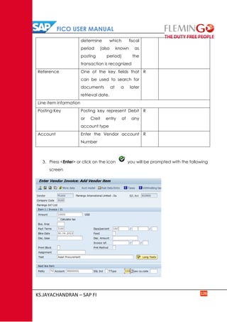 FICO USER MANUAL
KS.JAYACHANDRAN – SAP FI 126
determine which fiscal
period (also known as
posting period) the
transaction is recognized
Reference One of the key fields that
can be used to search for
documents at a later
retrieval date.
R
Line item information
Posting Key Posting key represent Debit
or Creit entry of any
account type
R
Account Enter the Vendor account
Number
R
3. Press <Enter> or click on the icon you will be prompted with the following
screen
 