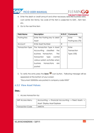 FICO USER MANUAL
KS.JAYACHANDRAN – SAP FI 127
4. Enter the debit or credit amount and other necessary data like business area,
cost center (for items), tax code (if the item is subjected to GST) , item text,
etc.
5. Go to the next line item
Field Name Description R/O/C Comments
Posting Key Enter the Posting key to debit
Asset
R Enter the
Posting key (70)
Account Enter Asset Number R
Transaction Type The transaction Type in Asset
Accounting classified the
business transaction. The
transaction type control
various system activities when
business transactions are
posted
R Enter
Transaction
Type (100)
5. To verify the entry press the Save icon button. Following message will be
appeared at the bottom of your screen
“Document XXXXXXx was posted in company code XXXX”
6.3.2 View Asset Values
Steps :
1. Access transaction by:
SAP Access Menu Accounting → Financial Accounting → Fixed Assets →
Asset Display Asset Explorer
Transaction Code AW01N
 