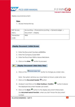 FICO USER MANUAL
KS.JAYACHANDRAN – SAP FI 13
Display a journal document.
Steps:
1. Access transaction by:
SAP Access
Menu
Accounting → Financial Accounting → General Ledger →
Document → Display
Transaction
code
FB03
2. Enter the Document Number xx000000xx
3. Enter the Company Code XXXX
4. Enter the Fiscal Year XXXX or leave field blank.
5. Click on the Enter button to proceed.
6. Click on the button to change you screen view.
Note : the system will show you more fields not shown under entry view
7. Click on the Document header button
8. Analyze it and Click on the Enter Continue / Confirm button to leave
the displayed document header sub screen.
9. Click on the Back button to the display document initial screen.
Use document search function : when you don’t know the document
number.
 