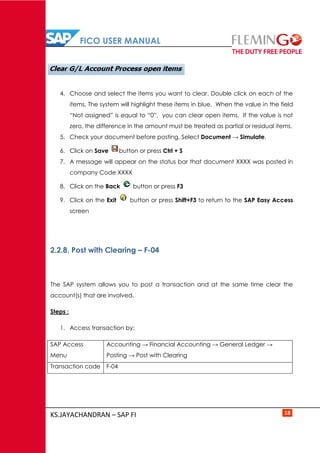 FICO USER MANUAL
KS.JAYACHANDRAN – SAP FI 18
4. Choose and select the items you want to clear. Double click on each of the
items. The system will highlight these items in blue. When the value in the field
“Not assigned” is equal to “0”, you can clear open items. If the value is not
zero, the difference in the amount must be treated as partial or residual items.
5. Check your document before posting. Select Document → Simulate.
6. Click on Save button or press Ctrl + S
7. A message will appear on the status bar that document XXXX was posted in
company Code XXXX
8. Click on the Back button or press F3
9. Click on the Exit button or press Shift+F3 to return to the SAP Easy Access
screen
2.2.8. Post with Clearing – F-04
The SAP system allows you to post a transaction and at the same time clear the
account(s) that are involved.
Steps :
1. Access transaction by:
SAP Access
Menu
Accounting → Financial Accounting → General Ledger →
Posting → Post with Clearing
Transaction code F-04
 